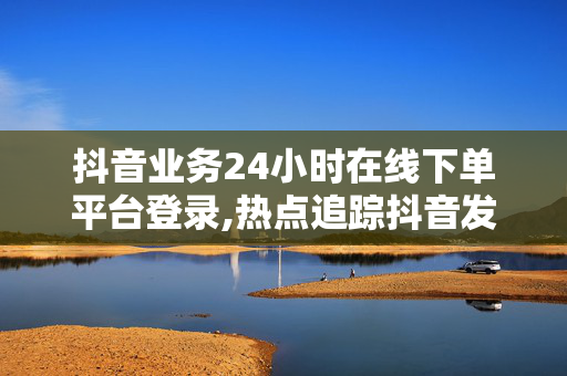 抖音业务24小时在线下单平台登录,热点追踪抖音发布全新24小时在线下单平台，让购物更便捷！